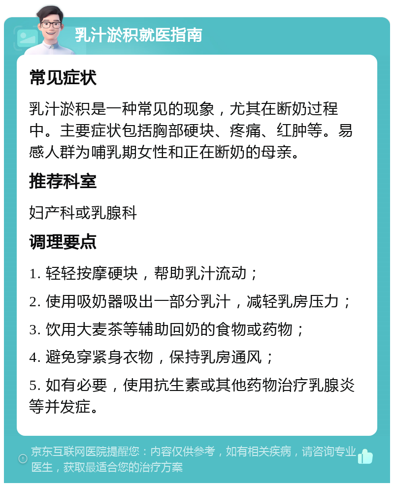 乳汁淤积就医指南 常见症状 乳汁淤积是一种常见的现象，尤其在断奶过程中。主要症状包括胸部硬块、疼痛、红肿等。易感人群为哺乳期女性和正在断奶的母亲。 推荐科室 妇产科或乳腺科 调理要点 1. 轻轻按摩硬块，帮助乳汁流动； 2. 使用吸奶器吸出一部分乳汁，减轻乳房压力； 3. 饮用大麦茶等辅助回奶的食物或药物； 4. 避免穿紧身衣物，保持乳房通风； 5. 如有必要，使用抗生素或其他药物治疗乳腺炎等并发症。