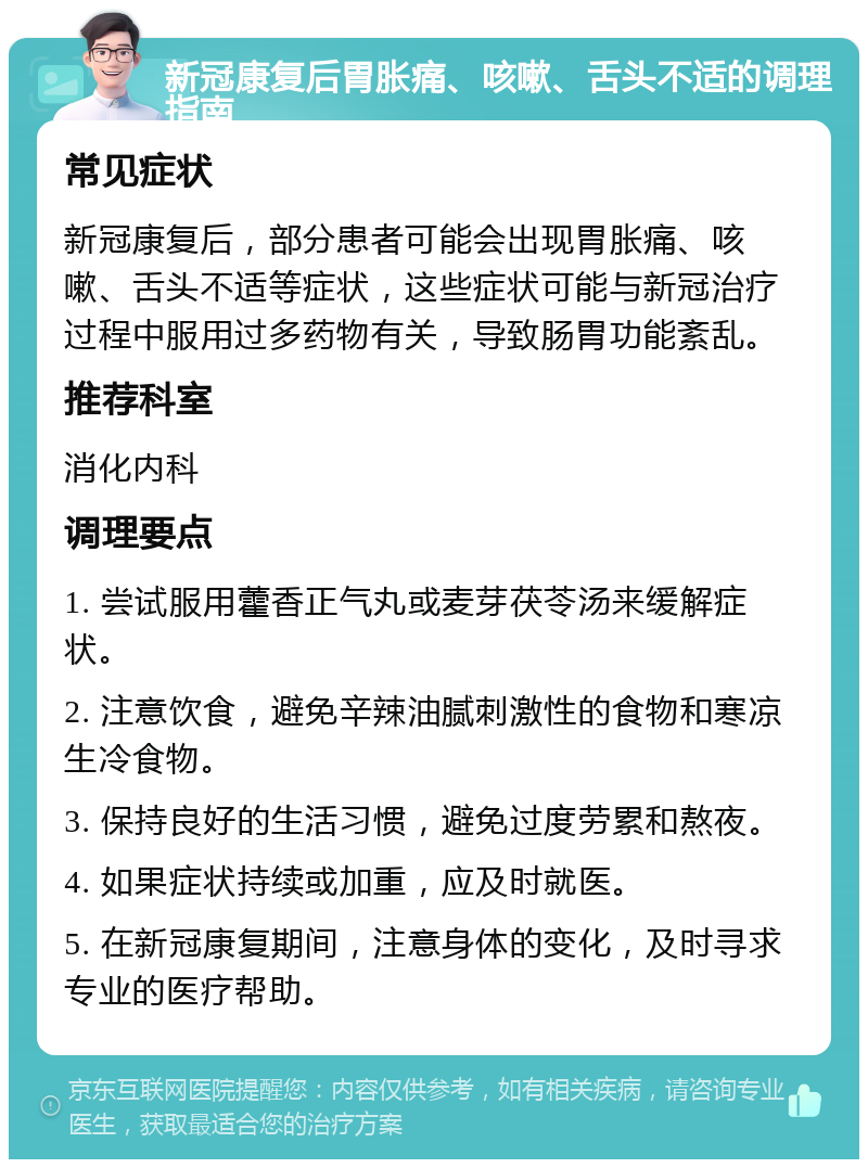 新冠康复后胃胀痛、咳嗽、舌头不适的调理指南 常见症状 新冠康复后，部分患者可能会出现胃胀痛、咳嗽、舌头不适等症状，这些症状可能与新冠治疗过程中服用过多药物有关，导致肠胃功能紊乱。 推荐科室 消化内科 调理要点 1. 尝试服用藿香正气丸或麦芽茯苓汤来缓解症状。 2. 注意饮食，避免辛辣油腻刺激性的食物和寒凉生冷食物。 3. 保持良好的生活习惯，避免过度劳累和熬夜。 4. 如果症状持续或加重，应及时就医。 5. 在新冠康复期间，注意身体的变化，及时寻求专业的医疗帮助。