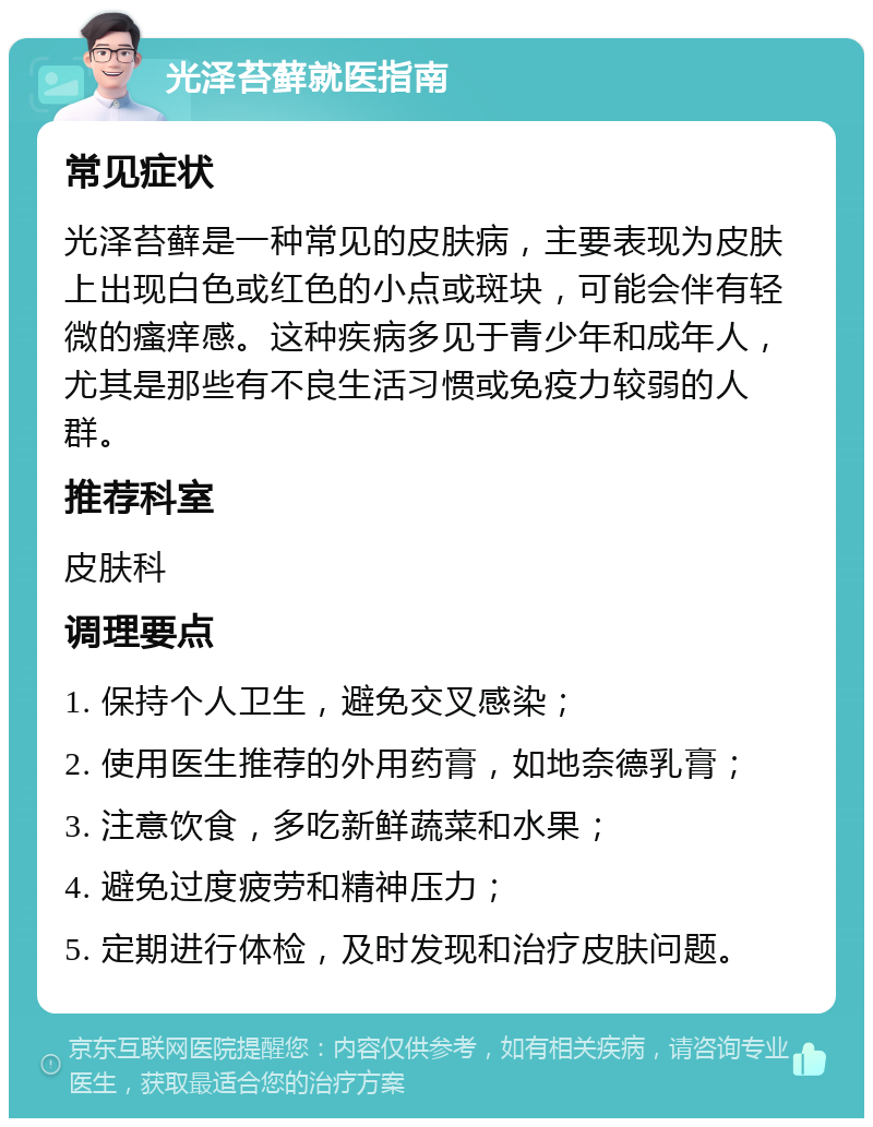 光泽苔藓就医指南 常见症状 光泽苔藓是一种常见的皮肤病，主要表现为皮肤上出现白色或红色的小点或斑块，可能会伴有轻微的瘙痒感。这种疾病多见于青少年和成年人，尤其是那些有不良生活习惯或免疫力较弱的人群。 推荐科室 皮肤科 调理要点 1. 保持个人卫生，避免交叉感染； 2. 使用医生推荐的外用药膏，如地奈德乳膏； 3. 注意饮食，多吃新鲜蔬菜和水果； 4. 避免过度疲劳和精神压力； 5. 定期进行体检，及时发现和治疗皮肤问题。