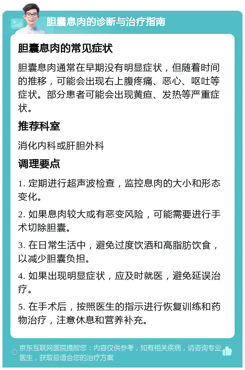 胆囊息肉的诊断与治疗指南 胆囊息肉的常见症状 胆囊息肉通常在早期没有明显症状，但随着时间的推移，可能会出现右上腹疼痛、恶心、呕吐等症状。部分患者可能会出现黄疸、发热等严重症状。 推荐科室 消化内科或肝胆外科 调理要点 1. 定期进行超声波检查，监控息肉的大小和形态变化。 2. 如果息肉较大或有恶变风险，可能需要进行手术切除胆囊。 3. 在日常生活中，避免过度饮酒和高脂肪饮食，以减少胆囊负担。 4. 如果出现明显症状，应及时就医，避免延误治疗。 5. 在手术后，按照医生的指示进行恢复训练和药物治疗，注意休息和营养补充。