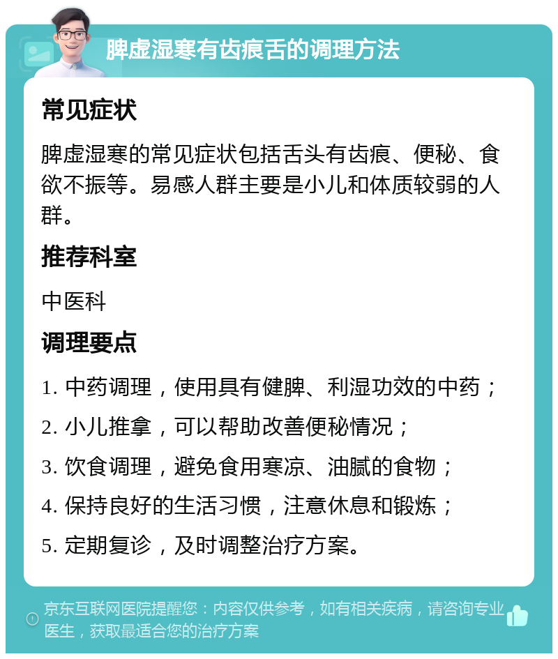 脾虚湿寒有齿痕舌的调理方法 常见症状 脾虚湿寒的常见症状包括舌头有齿痕、便秘、食欲不振等。易感人群主要是小儿和体质较弱的人群。 推荐科室 中医科 调理要点 1. 中药调理，使用具有健脾、利湿功效的中药； 2. 小儿推拿，可以帮助改善便秘情况； 3. 饮食调理，避免食用寒凉、油腻的食物； 4. 保持良好的生活习惯，注意休息和锻炼； 5. 定期复诊，及时调整治疗方案。