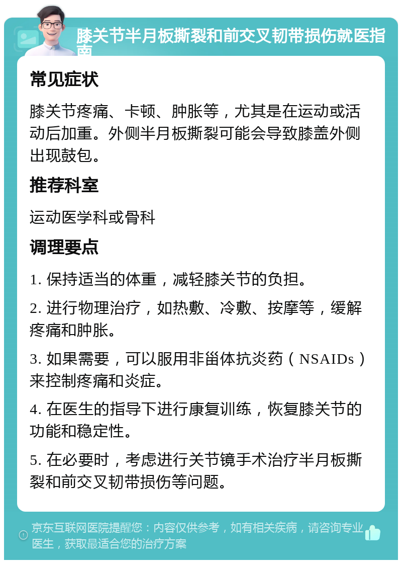 膝关节半月板撕裂和前交叉韧带损伤就医指南 常见症状 膝关节疼痛、卡顿、肿胀等，尤其是在运动或活动后加重。外侧半月板撕裂可能会导致膝盖外侧出现鼓包。 推荐科室 运动医学科或骨科 调理要点 1. 保持适当的体重，减轻膝关节的负担。 2. 进行物理治疗，如热敷、冷敷、按摩等，缓解疼痛和肿胀。 3. 如果需要，可以服用非甾体抗炎药（NSAIDs）来控制疼痛和炎症。 4. 在医生的指导下进行康复训练，恢复膝关节的功能和稳定性。 5. 在必要时，考虑进行关节镜手术治疗半月板撕裂和前交叉韧带损伤等问题。