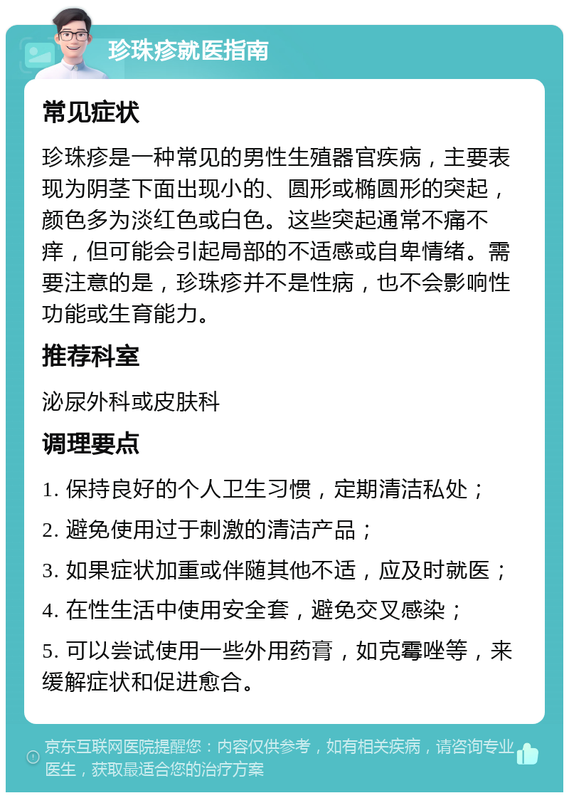 珍珠疹就医指南 常见症状 珍珠疹是一种常见的男性生殖器官疾病，主要表现为阴茎下面出现小的、圆形或椭圆形的突起，颜色多为淡红色或白色。这些突起通常不痛不痒，但可能会引起局部的不适感或自卑情绪。需要注意的是，珍珠疹并不是性病，也不会影响性功能或生育能力。 推荐科室 泌尿外科或皮肤科 调理要点 1. 保持良好的个人卫生习惯，定期清洁私处； 2. 避免使用过于刺激的清洁产品； 3. 如果症状加重或伴随其他不适，应及时就医； 4. 在性生活中使用安全套，避免交叉感染； 5. 可以尝试使用一些外用药膏，如克霉唑等，来缓解症状和促进愈合。