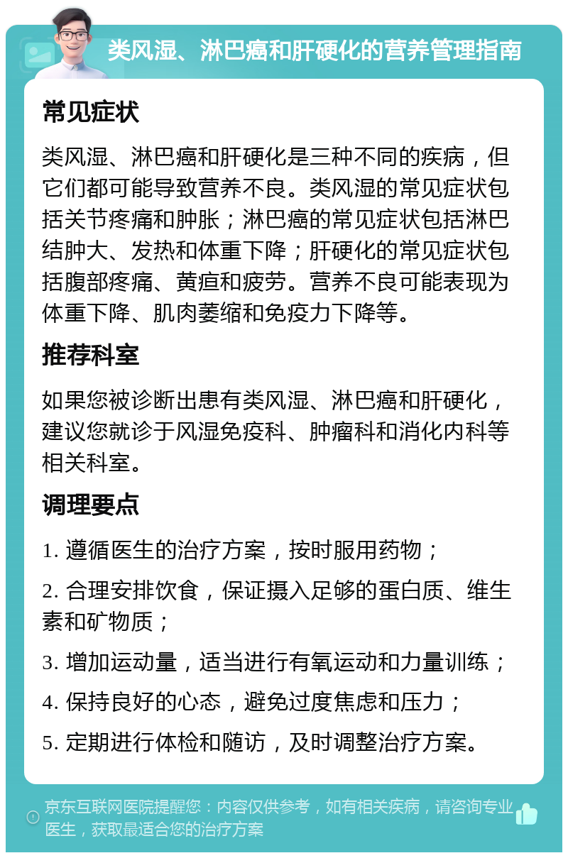 类风湿、淋巴癌和肝硬化的营养管理指南 常见症状 类风湿、淋巴癌和肝硬化是三种不同的疾病，但它们都可能导致营养不良。类风湿的常见症状包括关节疼痛和肿胀；淋巴癌的常见症状包括淋巴结肿大、发热和体重下降；肝硬化的常见症状包括腹部疼痛、黄疸和疲劳。营养不良可能表现为体重下降、肌肉萎缩和免疫力下降等。 推荐科室 如果您被诊断出患有类风湿、淋巴癌和肝硬化，建议您就诊于风湿免疫科、肿瘤科和消化内科等相关科室。 调理要点 1. 遵循医生的治疗方案，按时服用药物； 2. 合理安排饮食，保证摄入足够的蛋白质、维生素和矿物质； 3. 增加运动量，适当进行有氧运动和力量训练； 4. 保持良好的心态，避免过度焦虑和压力； 5. 定期进行体检和随访，及时调整治疗方案。