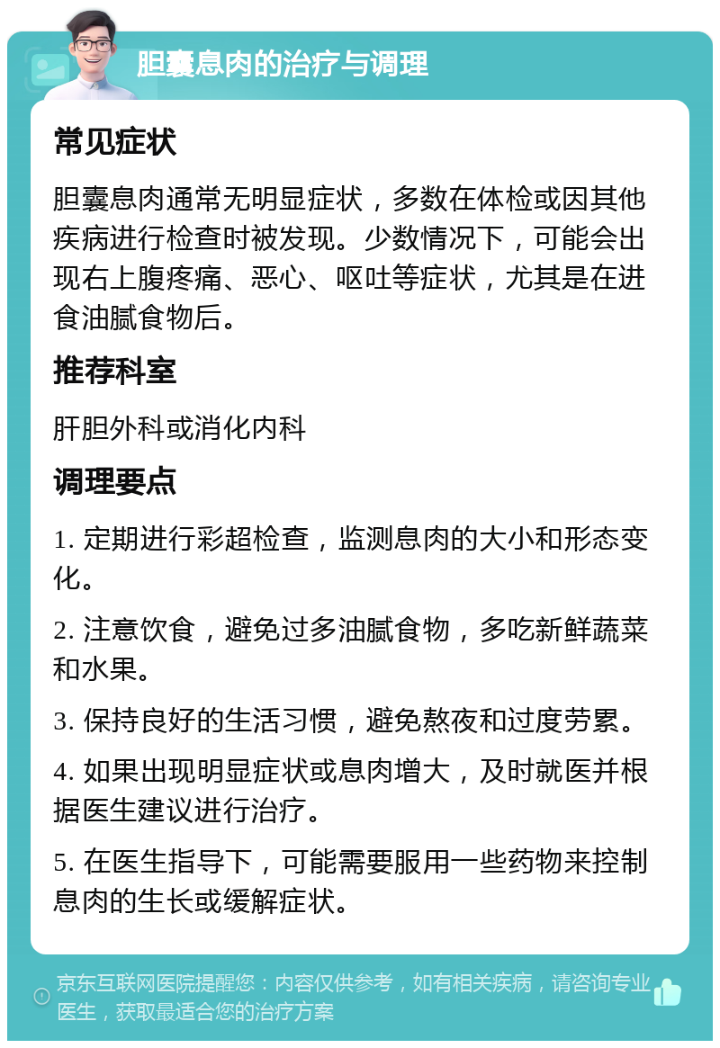 胆囊息肉的治疗与调理 常见症状 胆囊息肉通常无明显症状，多数在体检或因其他疾病进行检查时被发现。少数情况下，可能会出现右上腹疼痛、恶心、呕吐等症状，尤其是在进食油腻食物后。 推荐科室 肝胆外科或消化内科 调理要点 1. 定期进行彩超检查，监测息肉的大小和形态变化。 2. 注意饮食，避免过多油腻食物，多吃新鲜蔬菜和水果。 3. 保持良好的生活习惯，避免熬夜和过度劳累。 4. 如果出现明显症状或息肉增大，及时就医并根据医生建议进行治疗。 5. 在医生指导下，可能需要服用一些药物来控制息肉的生长或缓解症状。