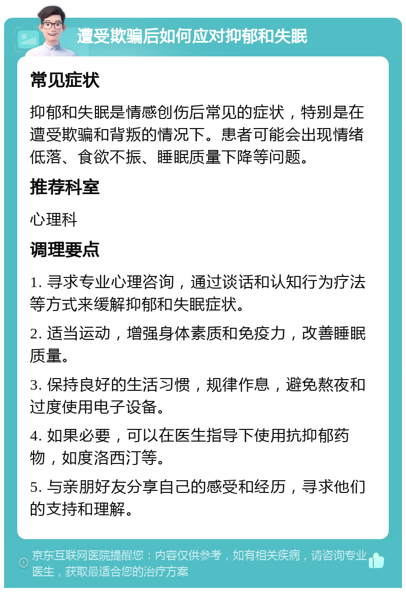 遭受欺骗后如何应对抑郁和失眠 常见症状 抑郁和失眠是情感创伤后常见的症状，特别是在遭受欺骗和背叛的情况下。患者可能会出现情绪低落、食欲不振、睡眠质量下降等问题。 推荐科室 心理科 调理要点 1. 寻求专业心理咨询，通过谈话和认知行为疗法等方式来缓解抑郁和失眠症状。 2. 适当运动，增强身体素质和免疫力，改善睡眠质量。 3. 保持良好的生活习惯，规律作息，避免熬夜和过度使用电子设备。 4. 如果必要，可以在医生指导下使用抗抑郁药物，如度洛西汀等。 5. 与亲朋好友分享自己的感受和经历，寻求他们的支持和理解。