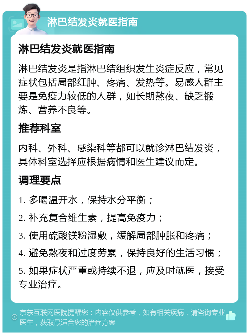 淋巴结发炎就医指南 淋巴结发炎就医指南 淋巴结发炎是指淋巴结组织发生炎症反应，常见症状包括局部红肿、疼痛、发热等。易感人群主要是免疫力较低的人群，如长期熬夜、缺乏锻炼、营养不良等。 推荐科室 内科、外科、感染科等都可以就诊淋巴结发炎，具体科室选择应根据病情和医生建议而定。 调理要点 1. 多喝温开水，保持水分平衡； 2. 补充复合维生素，提高免疫力； 3. 使用硫酸镁粉湿敷，缓解局部肿胀和疼痛； 4. 避免熬夜和过度劳累，保持良好的生活习惯； 5. 如果症状严重或持续不退，应及时就医，接受专业治疗。