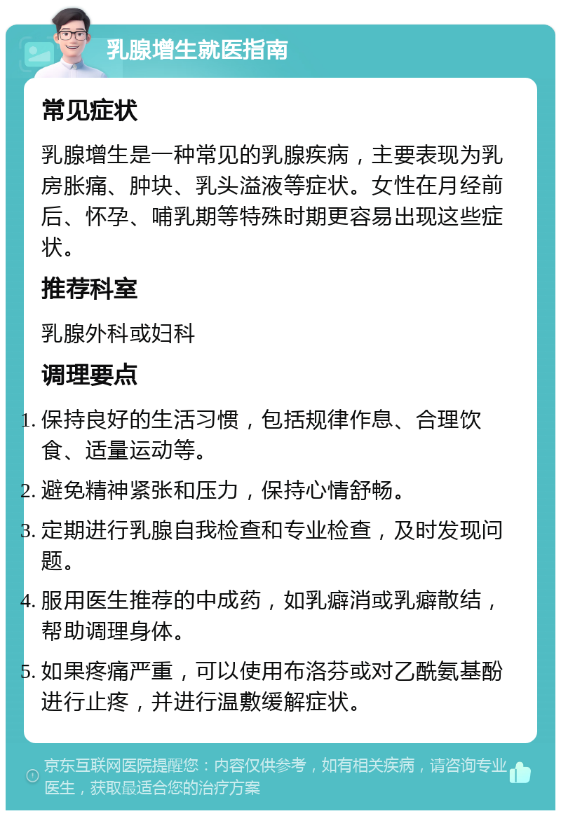 乳腺增生就医指南 常见症状 乳腺增生是一种常见的乳腺疾病，主要表现为乳房胀痛、肿块、乳头溢液等症状。女性在月经前后、怀孕、哺乳期等特殊时期更容易出现这些症状。 推荐科室 乳腺外科或妇科 调理要点 保持良好的生活习惯，包括规律作息、合理饮食、适量运动等。 避免精神紧张和压力，保持心情舒畅。 定期进行乳腺自我检查和专业检查，及时发现问题。 服用医生推荐的中成药，如乳癖消或乳癖散结，帮助调理身体。 如果疼痛严重，可以使用布洛芬或对乙酰氨基酚进行止疼，并进行温敷缓解症状。