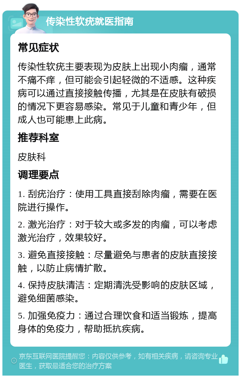 传染性软疣就医指南 常见症状 传染性软疣主要表现为皮肤上出现小肉瘤，通常不痛不痒，但可能会引起轻微的不适感。这种疾病可以通过直接接触传播，尤其是在皮肤有破损的情况下更容易感染。常见于儿童和青少年，但成人也可能患上此病。 推荐科室 皮肤科 调理要点 1. 刮疣治疗：使用工具直接刮除肉瘤，需要在医院进行操作。 2. 激光治疗：对于较大或多发的肉瘤，可以考虑激光治疗，效果较好。 3. 避免直接接触：尽量避免与患者的皮肤直接接触，以防止病情扩散。 4. 保持皮肤清洁：定期清洗受影响的皮肤区域，避免细菌感染。 5. 加强免疫力：通过合理饮食和适当锻炼，提高身体的免疫力，帮助抵抗疾病。