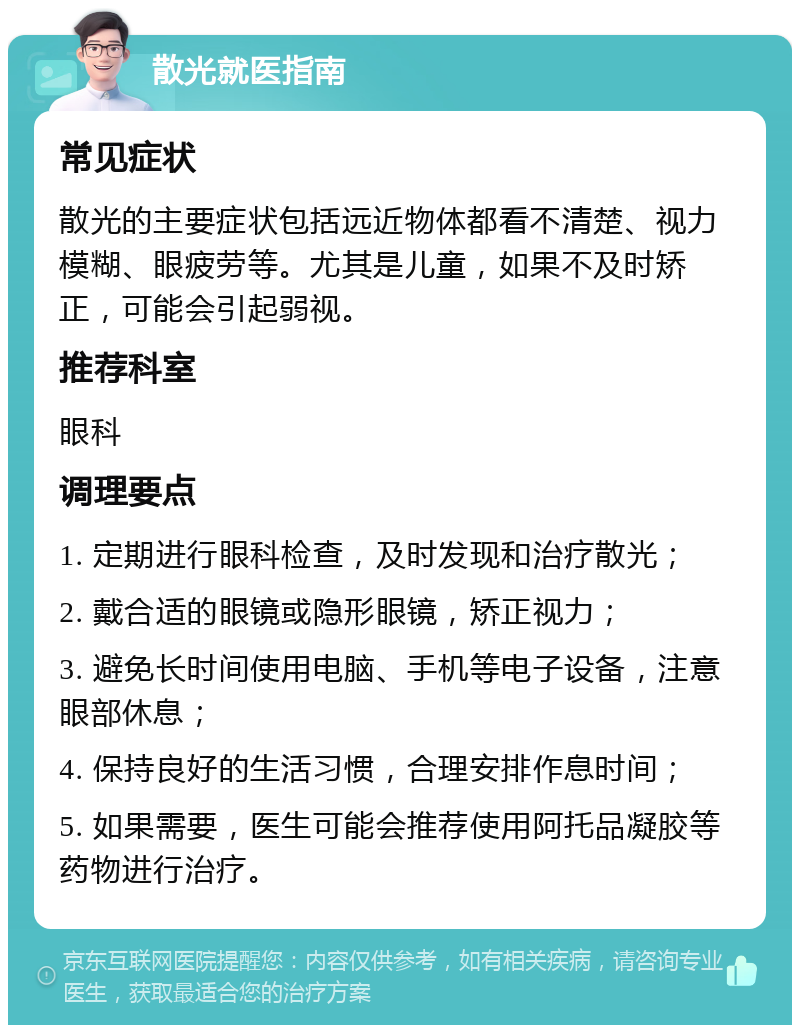 散光就医指南 常见症状 散光的主要症状包括远近物体都看不清楚、视力模糊、眼疲劳等。尤其是儿童，如果不及时矫正，可能会引起弱视。 推荐科室 眼科 调理要点 1. 定期进行眼科检查，及时发现和治疗散光； 2. 戴合适的眼镜或隐形眼镜，矫正视力； 3. 避免长时间使用电脑、手机等电子设备，注意眼部休息； 4. 保持良好的生活习惯，合理安排作息时间； 5. 如果需要，医生可能会推荐使用阿托品凝胶等药物进行治疗。