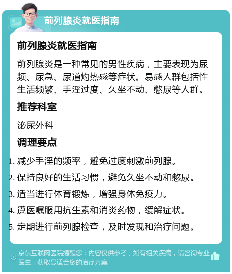 前列腺炎就医指南 前列腺炎就医指南 前列腺炎是一种常见的男性疾病，主要表现为尿频、尿急、尿道灼热感等症状。易感人群包括性生活频繁、手淫过度、久坐不动、憋尿等人群。 推荐科室 泌尿外科 调理要点 减少手淫的频率，避免过度刺激前列腺。 保持良好的生活习惯，避免久坐不动和憋尿。 适当进行体育锻炼，增强身体免疫力。 遵医嘱服用抗生素和消炎药物，缓解症状。 定期进行前列腺检查，及时发现和治疗问题。