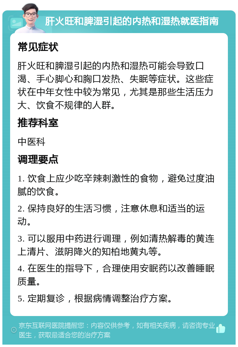 肝火旺和脾湿引起的内热和湿热就医指南 常见症状 肝火旺和脾湿引起的内热和湿热可能会导致口渴、手心脚心和胸口发热、失眠等症状。这些症状在中年女性中较为常见，尤其是那些生活压力大、饮食不规律的人群。 推荐科室 中医科 调理要点 1. 饮食上应少吃辛辣刺激性的食物，避免过度油腻的饮食。 2. 保持良好的生活习惯，注意休息和适当的运动。 3. 可以服用中药进行调理，例如清热解毒的黄连上清片、滋阴降火的知柏地黄丸等。 4. 在医生的指导下，合理使用安眠药以改善睡眠质量。 5. 定期复诊，根据病情调整治疗方案。