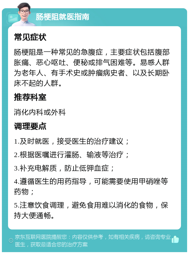 肠梗阻就医指南 常见症状 肠梗阻是一种常见的急腹症，主要症状包括腹部胀痛、恶心呕吐、便秘或排气困难等。易感人群为老年人、有手术史或肿瘤病史者、以及长期卧床不起的人群。 推荐科室 消化内科或外科 调理要点 1.及时就医，接受医生的治疗建议； 2.根据医嘱进行灌肠、输液等治疗； 3.补充电解质，防止低钾血症； 4.遵循医生的用药指导，可能需要使用甲硝唑等药物； 5.注意饮食调理，避免食用难以消化的食物，保持大便通畅。