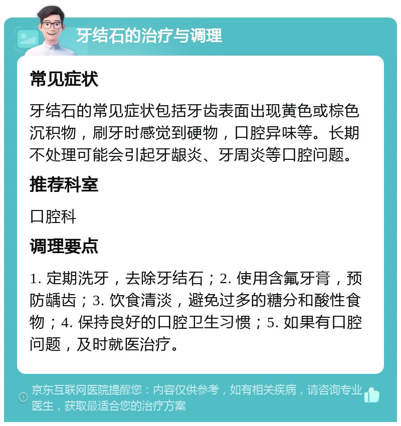 牙结石的治疗与调理 常见症状 牙结石的常见症状包括牙齿表面出现黄色或棕色沉积物，刷牙时感觉到硬物，口腔异味等。长期不处理可能会引起牙龈炎、牙周炎等口腔问题。 推荐科室 口腔科 调理要点 1. 定期洗牙，去除牙结石；2. 使用含氟牙膏，预防龋齿；3. 饮食清淡，避免过多的糖分和酸性食物；4. 保持良好的口腔卫生习惯；5. 如果有口腔问题，及时就医治疗。