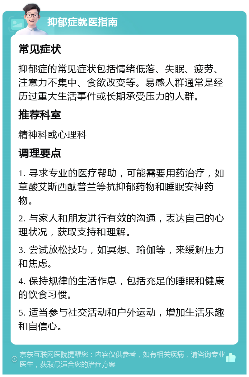 抑郁症就医指南 常见症状 抑郁症的常见症状包括情绪低落、失眠、疲劳、注意力不集中、食欲改变等。易感人群通常是经历过重大生活事件或长期承受压力的人群。 推荐科室 精神科或心理科 调理要点 1. 寻求专业的医疗帮助，可能需要用药治疗，如草酸艾斯西酞普兰等抗抑郁药物和睡眠安神药物。 2. 与家人和朋友进行有效的沟通，表达自己的心理状况，获取支持和理解。 3. 尝试放松技巧，如冥想、瑜伽等，来缓解压力和焦虑。 4. 保持规律的生活作息，包括充足的睡眠和健康的饮食习惯。 5. 适当参与社交活动和户外运动，增加生活乐趣和自信心。