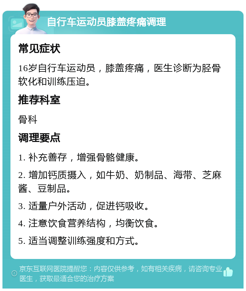 自行车运动员膝盖疼痛调理 常见症状 16岁自行车运动员，膝盖疼痛，医生诊断为胫骨软化和训练压迫。 推荐科室 骨科 调理要点 1. 补充善存，增强骨骼健康。 2. 增加钙质摄入，如牛奶、奶制品、海带、芝麻酱、豆制品。 3. 适量户外活动，促进钙吸收。 4. 注意饮食营养结构，均衡饮食。 5. 适当调整训练强度和方式。