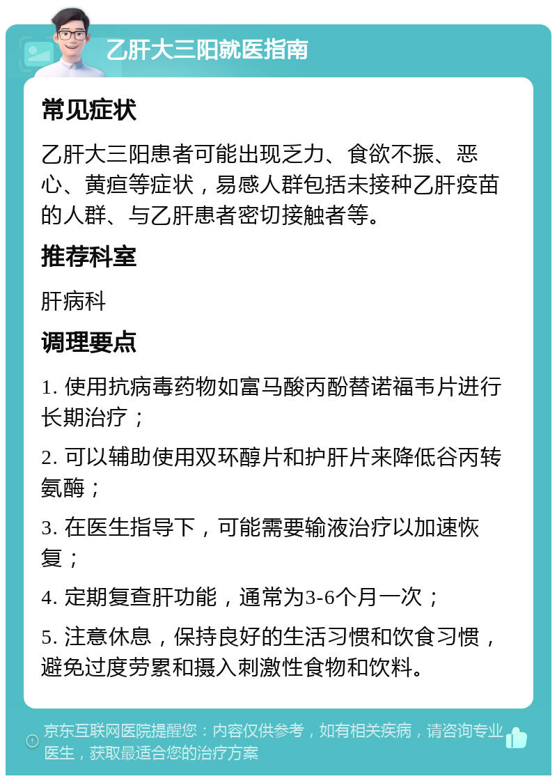 乙肝大三阳就医指南 常见症状 乙肝大三阳患者可能出现乏力、食欲不振、恶心、黄疸等症状，易感人群包括未接种乙肝疫苗的人群、与乙肝患者密切接触者等。 推荐科室 肝病科 调理要点 1. 使用抗病毒药物如富马酸丙酚替诺福韦片进行长期治疗； 2. 可以辅助使用双环醇片和护肝片来降低谷丙转氨酶； 3. 在医生指导下，可能需要输液治疗以加速恢复； 4. 定期复查肝功能，通常为3-6个月一次； 5. 注意休息，保持良好的生活习惯和饮食习惯，避免过度劳累和摄入刺激性食物和饮料。