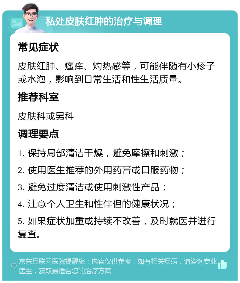 私处皮肤红肿的治疗与调理 常见症状 皮肤红肿、瘙痒、灼热感等，可能伴随有小疹子或水泡，影响到日常生活和性生活质量。 推荐科室 皮肤科或男科 调理要点 1. 保持局部清洁干燥，避免摩擦和刺激； 2. 使用医生推荐的外用药膏或口服药物； 3. 避免过度清洁或使用刺激性产品； 4. 注意个人卫生和性伴侣的健康状况； 5. 如果症状加重或持续不改善，及时就医并进行复查。