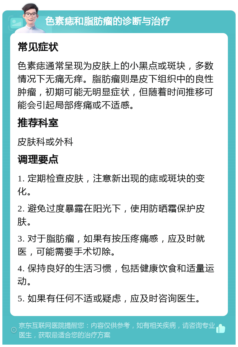 色素痣和脂肪瘤的诊断与治疗 常见症状 色素痣通常呈现为皮肤上的小黑点或斑块，多数情况下无痛无痒。脂肪瘤则是皮下组织中的良性肿瘤，初期可能无明显症状，但随着时间推移可能会引起局部疼痛或不适感。 推荐科室 皮肤科或外科 调理要点 1. 定期检查皮肤，注意新出现的痣或斑块的变化。 2. 避免过度暴露在阳光下，使用防晒霜保护皮肤。 3. 对于脂肪瘤，如果有按压疼痛感，应及时就医，可能需要手术切除。 4. 保持良好的生活习惯，包括健康饮食和适量运动。 5. 如果有任何不适或疑虑，应及时咨询医生。