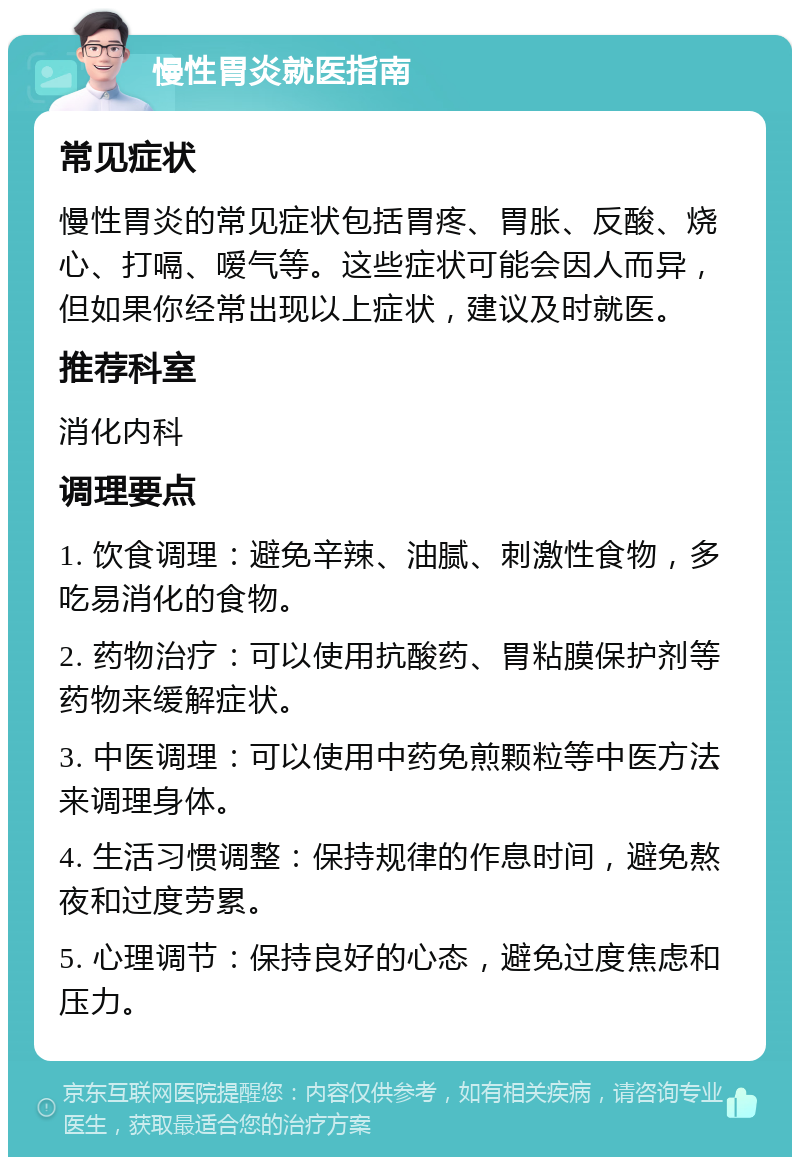 慢性胃炎就医指南 常见症状 慢性胃炎的常见症状包括胃疼、胃胀、反酸、烧心、打嗝、嗳气等。这些症状可能会因人而异，但如果你经常出现以上症状，建议及时就医。 推荐科室 消化内科 调理要点 1. 饮食调理：避免辛辣、油腻、刺激性食物，多吃易消化的食物。 2. 药物治疗：可以使用抗酸药、胃粘膜保护剂等药物来缓解症状。 3. 中医调理：可以使用中药免煎颗粒等中医方法来调理身体。 4. 生活习惯调整：保持规律的作息时间，避免熬夜和过度劳累。 5. 心理调节：保持良好的心态，避免过度焦虑和压力。