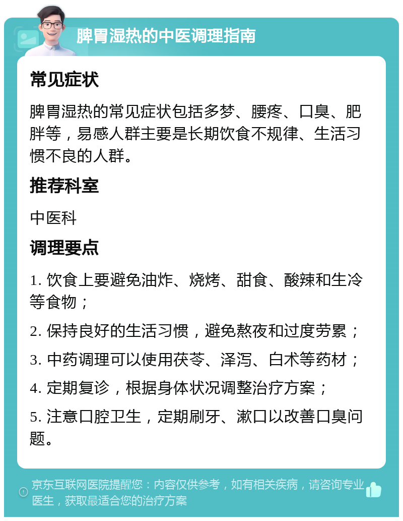 脾胃湿热的中医调理指南 常见症状 脾胃湿热的常见症状包括多梦、腰疼、口臭、肥胖等，易感人群主要是长期饮食不规律、生活习惯不良的人群。 推荐科室 中医科 调理要点 1. 饮食上要避免油炸、烧烤、甜食、酸辣和生冷等食物； 2. 保持良好的生活习惯，避免熬夜和过度劳累； 3. 中药调理可以使用茯苓、泽泻、白术等药材； 4. 定期复诊，根据身体状况调整治疗方案； 5. 注意口腔卫生，定期刷牙、漱口以改善口臭问题。