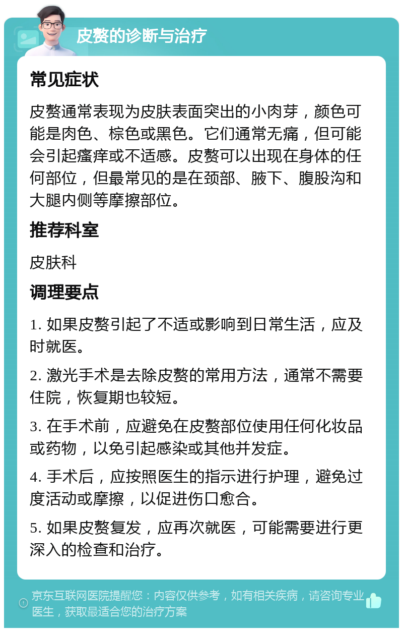 皮赘的诊断与治疗 常见症状 皮赘通常表现为皮肤表面突出的小肉芽，颜色可能是肉色、棕色或黑色。它们通常无痛，但可能会引起瘙痒或不适感。皮赘可以出现在身体的任何部位，但最常见的是在颈部、腋下、腹股沟和大腿内侧等摩擦部位。 推荐科室 皮肤科 调理要点 1. 如果皮赘引起了不适或影响到日常生活，应及时就医。 2. 激光手术是去除皮赘的常用方法，通常不需要住院，恢复期也较短。 3. 在手术前，应避免在皮赘部位使用任何化妆品或药物，以免引起感染或其他并发症。 4. 手术后，应按照医生的指示进行护理，避免过度活动或摩擦，以促进伤口愈合。 5. 如果皮赘复发，应再次就医，可能需要进行更深入的检查和治疗。