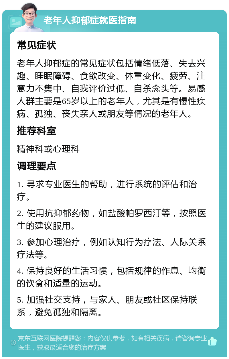 老年人抑郁症就医指南 常见症状 老年人抑郁症的常见症状包括情绪低落、失去兴趣、睡眠障碍、食欲改变、体重变化、疲劳、注意力不集中、自我评价过低、自杀念头等。易感人群主要是65岁以上的老年人,尤其是有慢性疾病、孤独、丧失亲人或朋友等情况的老年人。 推荐科室 精神科或心理科 调理要点 1. 寻求专业医生的帮助,进行系统的评估和治疗。 2. 使用抗抑郁药物,如盐酸帕罗西汀等,按照医生的建议服用。 3. 参加心理治疗,例如认知行为疗法、人际关系疗法等。 4. 保持良好的生活习惯,包括规律的作息、均衡的饮食和适量的运动。 5. 加强社交支持,与家人、朋友或社区保持联系,避免孤独和隔离。