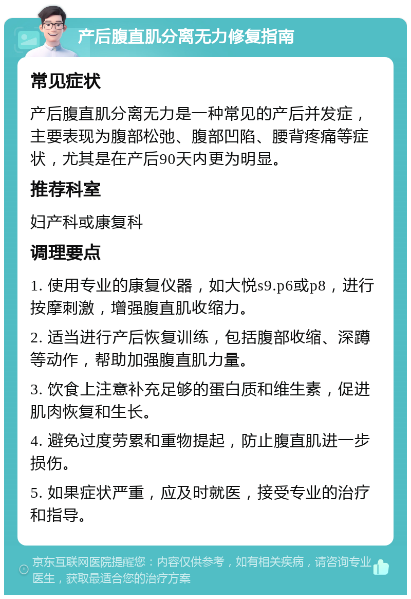 产后腹直肌分离无力修复指南 常见症状 产后腹直肌分离无力是一种常见的产后并发症，主要表现为腹部松弛、腹部凹陷、腰背疼痛等症状，尤其是在产后90天内更为明显。 推荐科室 妇产科或康复科 调理要点 1. 使用专业的康复仪器，如大悦s9.p6或p8，进行按摩刺激，增强腹直肌收缩力。 2. 适当进行产后恢复训练，包括腹部收缩、深蹲等动作，帮助加强腹直肌力量。 3. 饮食上注意补充足够的蛋白质和维生素，促进肌肉恢复和生长。 4. 避免过度劳累和重物提起，防止腹直肌进一步损伤。 5. 如果症状严重，应及时就医，接受专业的治疗和指导。