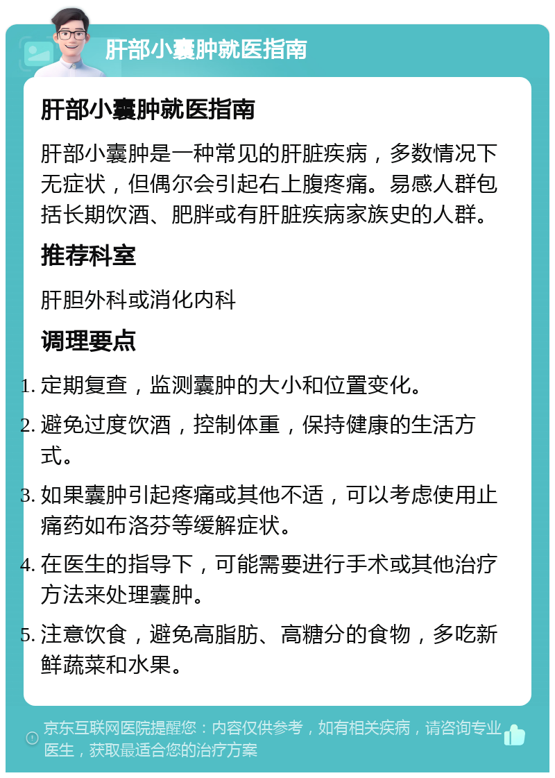 肝部小囊肿就医指南 肝部小囊肿就医指南 肝部小囊肿是一种常见的肝脏疾病，多数情况下无症状，但偶尔会引起右上腹疼痛。易感人群包括长期饮酒、肥胖或有肝脏疾病家族史的人群。 推荐科室 肝胆外科或消化内科 调理要点 定期复查，监测囊肿的大小和位置变化。 避免过度饮酒，控制体重，保持健康的生活方式。 如果囊肿引起疼痛或其他不适，可以考虑使用止痛药如布洛芬等缓解症状。 在医生的指导下，可能需要进行手术或其他治疗方法来处理囊肿。 注意饮食，避免高脂肪、高糖分的食物，多吃新鲜蔬菜和水果。