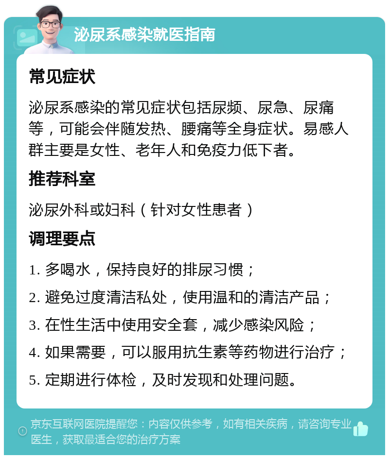 泌尿系感染就医指南 常见症状 泌尿系感染的常见症状包括尿频、尿急、尿痛等，可能会伴随发热、腰痛等全身症状。易感人群主要是女性、老年人和免疫力低下者。 推荐科室 泌尿外科或妇科（针对女性患者） 调理要点 1. 多喝水，保持良好的排尿习惯； 2. 避免过度清洁私处，使用温和的清洁产品； 3. 在性生活中使用安全套，减少感染风险； 4. 如果需要，可以服用抗生素等药物进行治疗； 5. 定期进行体检，及时发现和处理问题。