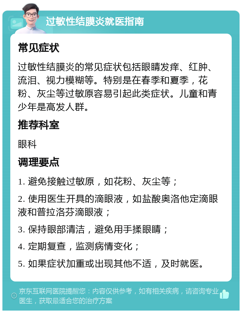 过敏性结膜炎就医指南 常见症状 过敏性结膜炎的常见症状包括眼睛发痒、红肿、流泪、视力模糊等。特别是在春季和夏季，花粉、灰尘等过敏原容易引起此类症状。儿童和青少年是高发人群。 推荐科室 眼科 调理要点 1. 避免接触过敏原，如花粉、灰尘等； 2. 使用医生开具的滴眼液，如盐酸奥洛他定滴眼液和普拉洛芬滴眼液； 3. 保持眼部清洁，避免用手揉眼睛； 4. 定期复查，监测病情变化； 5. 如果症状加重或出现其他不适，及时就医。