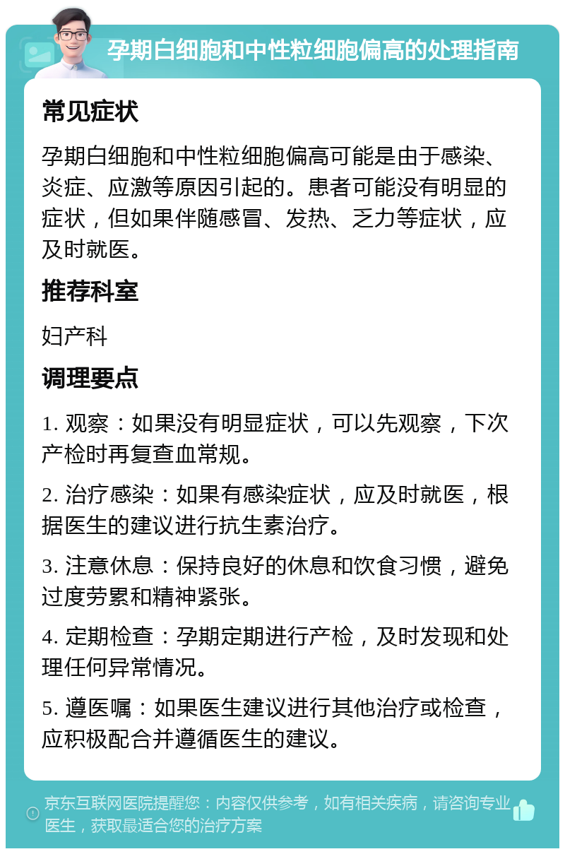 孕期白细胞和中性粒细胞偏高的处理指南 常见症状 孕期白细胞和中性粒细胞偏高可能是由于感染、炎症、应激等原因引起的。患者可能没有明显的症状，但如果伴随感冒、发热、乏力等症状，应及时就医。 推荐科室 妇产科 调理要点 1. 观察：如果没有明显症状，可以先观察，下次产检时再复查血常规。 2. 治疗感染：如果有感染症状，应及时就医，根据医生的建议进行抗生素治疗。 3. 注意休息：保持良好的休息和饮食习惯，避免过度劳累和精神紧张。 4. 定期检查：孕期定期进行产检，及时发现和处理任何异常情况。 5. 遵医嘱：如果医生建议进行其他治疗或检查，应积极配合并遵循医生的建议。