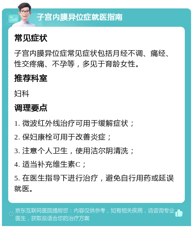 子宫内膜异位症就医指南 常见症状 子宫内膜异位症常见症状包括月经不调、痛经、性交疼痛、不孕等，多见于育龄女性。 推荐科室 妇科 调理要点 1. 微波红外线治疗可用于缓解症状； 2. 保妇康栓可用于改善炎症； 3. 注意个人卫生，使用洁尔阴清洗； 4. 适当补充维生素C； 5. 在医生指导下进行治疗，避免自行用药或延误就医。