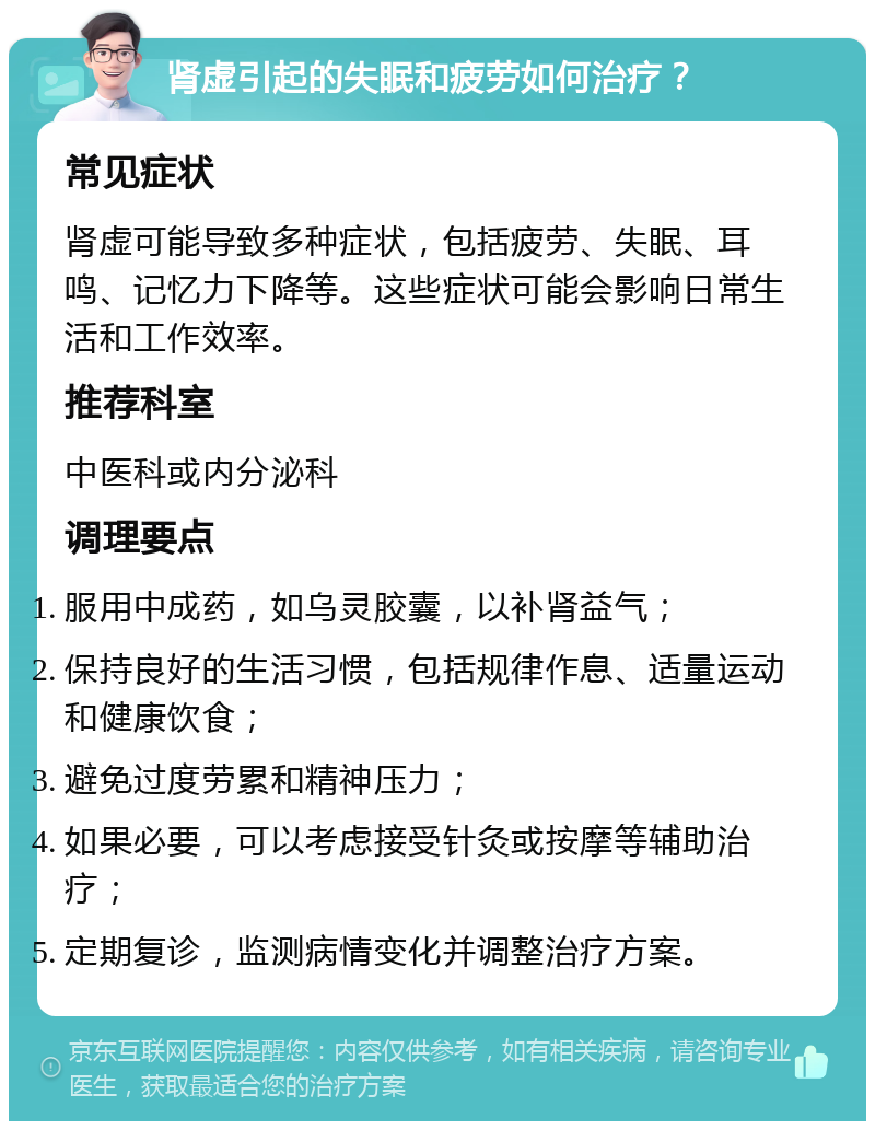 肾虚引起的失眠和疲劳如何治疗？ 常见症状 肾虚可能导致多种症状，包括疲劳、失眠、耳鸣、记忆力下降等。这些症状可能会影响日常生活和工作效率。 推荐科室 中医科或内分泌科 调理要点 服用中成药，如乌灵胶囊，以补肾益气； 保持良好的生活习惯，包括规律作息、适量运动和健康饮食； 避免过度劳累和精神压力； 如果必要，可以考虑接受针灸或按摩等辅助治疗； 定期复诊，监测病情变化并调整治疗方案。