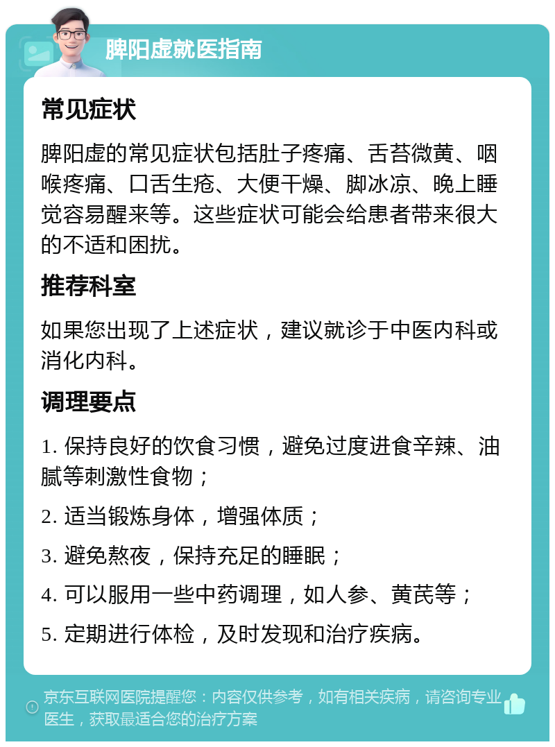 脾阳虚就医指南 常见症状 脾阳虚的常见症状包括肚子疼痛、舌苔微黄、咽喉疼痛、口舌生疮、大便干燥、脚冰凉、晚上睡觉容易醒来等。这些症状可能会给患者带来很大的不适和困扰。 推荐科室 如果您出现了上述症状，建议就诊于中医内科或消化内科。 调理要点 1. 保持良好的饮食习惯，避免过度进食辛辣、油腻等刺激性食物； 2. 适当锻炼身体，增强体质； 3. 避免熬夜，保持充足的睡眠； 4. 可以服用一些中药调理，如人参、黄芪等； 5. 定期进行体检，及时发现和治疗疾病。