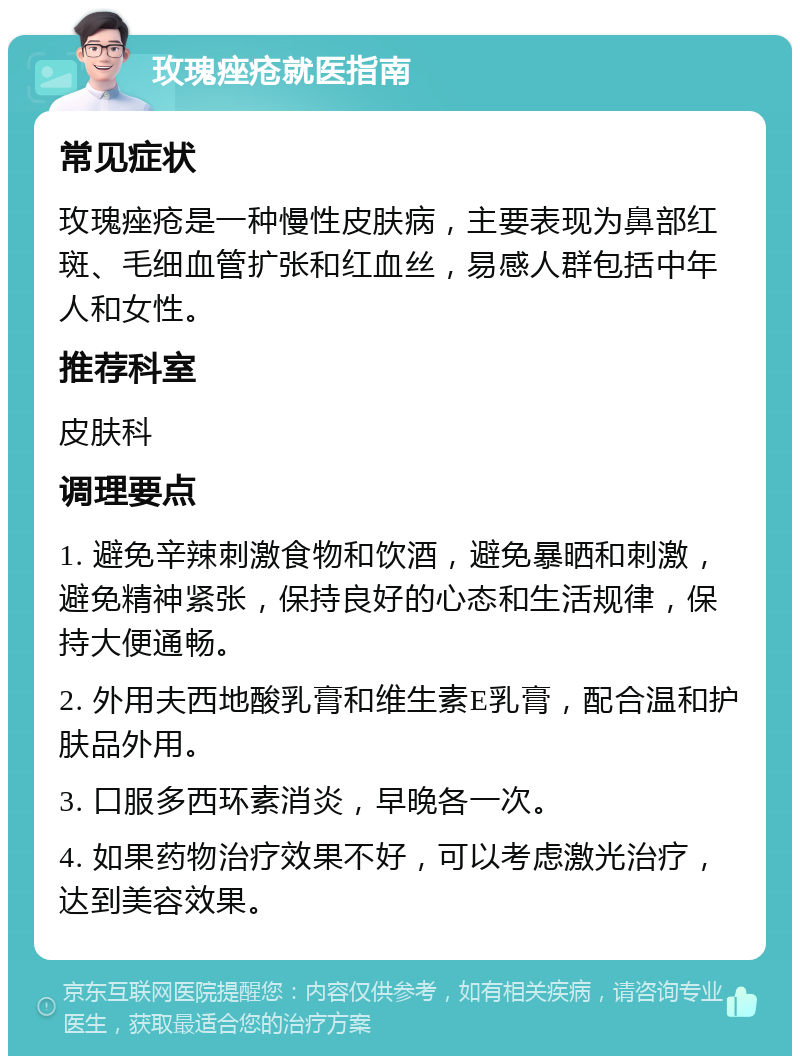 玫瑰痤疮就医指南 常见症状 玫瑰痤疮是一种慢性皮肤病,主要表现为鼻部红斑、毛细血管扩张和红血丝,易感人群包括中年人和女性。 推荐科室 皮肤科 调理要点 1. 避免辛辣刺激食物和饮酒,避免暴晒和刺激,避免精神紧张,保持良好的心态和生活规律,保持大便通畅。 2. 外用夫西地酸乳膏和维生素E乳膏,配合温和护肤品外用。 3. 口服多西环素消炎,早晚各一次。 4. 如果药物治疗效果不好,可以考虑激光治疗,达到美容效果。