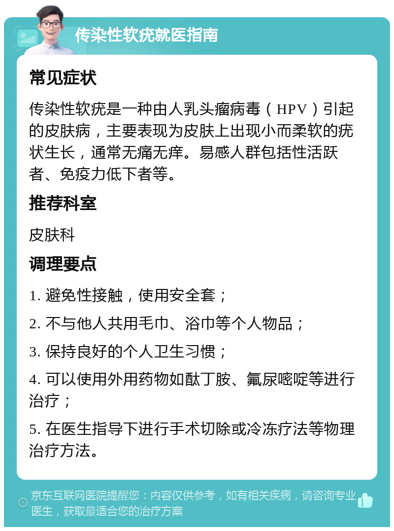 传染性软疣就医指南 常见症状 传染性软疣是一种由人乳头瘤病毒（HPV）引起的皮肤病，主要表现为皮肤上出现小而柔软的疣状生长，通常无痛无痒。易感人群包括性活跃者、免疫力低下者等。 推荐科室 皮肤科 调理要点 1. 避免性接触，使用安全套； 2. 不与他人共用毛巾、浴巾等个人物品； 3. 保持良好的个人卫生习惯； 4. 可以使用外用药物如酞丁胺、氟尿嘧啶等进行治疗； 5. 在医生指导下进行手术切除或冷冻疗法等物理治疗方法。