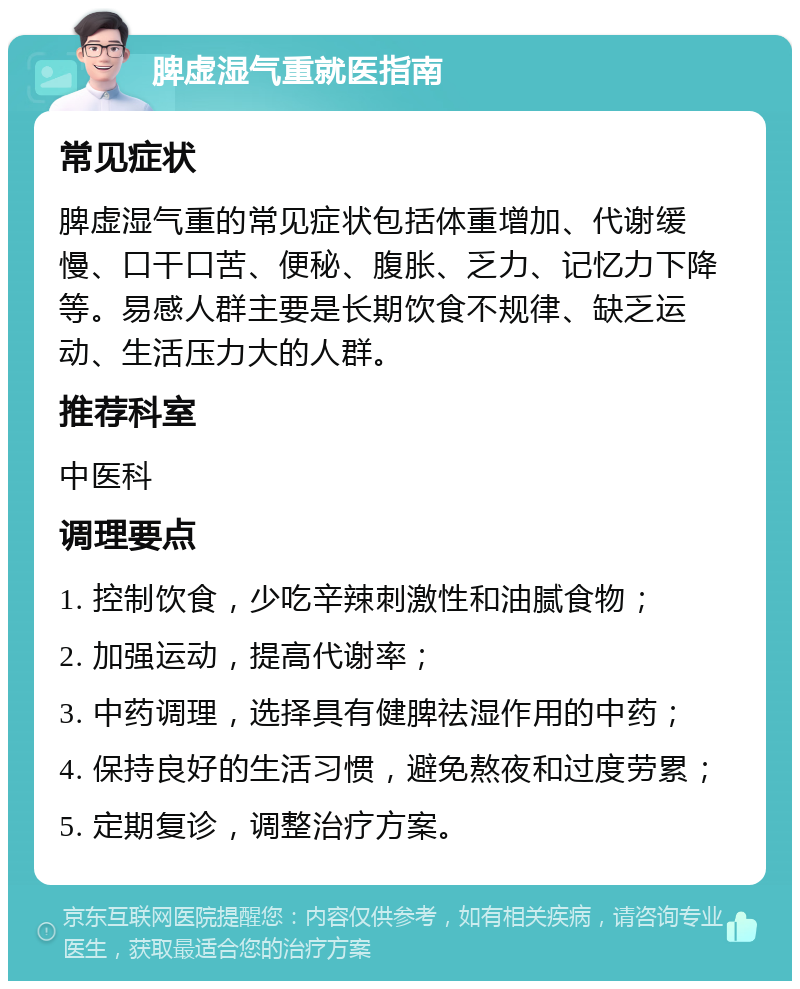 脾虚湿气重就医指南 常见症状 脾虚湿气重的常见症状包括体重增加、代谢缓慢、口干口苦、便秘、腹胀、乏力、记忆力下降等。易感人群主要是长期饮食不规律、缺乏运动、生活压力大的人群。 推荐科室 中医科 调理要点 1. 控制饮食，少吃辛辣刺激性和油腻食物； 2. 加强运动，提高代谢率； 3. 中药调理，选择具有健脾祛湿作用的中药； 4. 保持良好的生活习惯，避免熬夜和过度劳累； 5. 定期复诊，调整治疗方案。