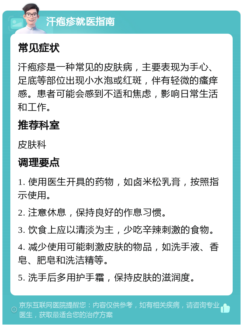 汗疱疹就医指南 常见症状 汗疱疹是一种常见的皮肤病，主要表现为手心、足底等部位出现小水泡或红斑，伴有轻微的瘙痒感。患者可能会感到不适和焦虑，影响日常生活和工作。 推荐科室 皮肤科 调理要点 1. 使用医生开具的药物，如卤米松乳膏，按照指示使用。 2. 注意休息，保持良好的作息习惯。 3. 饮食上应以清淡为主，少吃辛辣刺激的食物。 4. 减少使用可能刺激皮肤的物品，如洗手液、香皂、肥皂和洗洁精等。 5. 洗手后多用护手霜，保持皮肤的滋润度。