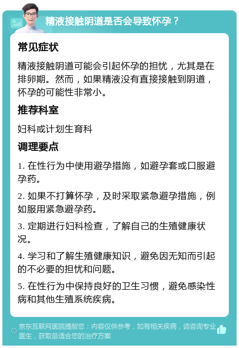 精液接触阴道是否会导致怀孕？ 常见症状 精液接触阴道可能会引起怀孕的担忧，尤其是在排卵期。然而，如果精液没有直接接触到阴道，怀孕的可能性非常小。 推荐科室 妇科或计划生育科 调理要点 1. 在性行为中使用避孕措施，如避孕套或口服避孕药。 2. 如果不打算怀孕，及时采取紧急避孕措施，例如服用紧急避孕药。 3. 定期进行妇科检查，了解自己的生殖健康状况。 4. 学习和了解生殖健康知识，避免因无知而引起的不必要的担忧和问题。 5. 在性行为中保持良好的卫生习惯，避免感染性病和其他生殖系统疾病。