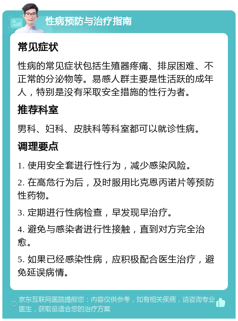 性病预防与治疗指南 常见症状 性病的常见症状包括生殖器疼痛、排尿困难、不正常的分泌物等。易感人群主要是性活跃的成年人，特别是没有采取安全措施的性行为者。 推荐科室 男科、妇科、皮肤科等科室都可以就诊性病。 调理要点 1. 使用安全套进行性行为，减少感染风险。 2. 在高危行为后，及时服用比克恩丙诺片等预防性药物。 3. 定期进行性病检查，早发现早治疗。 4. 避免与感染者进行性接触，直到对方完全治愈。 5. 如果已经感染性病，应积极配合医生治疗，避免延误病情。