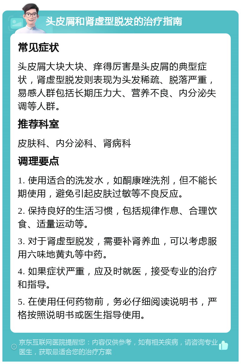 头皮屑和肾虚型脱发的治疗指南 常见症状 头皮屑大块大块、痒得厉害是头皮屑的典型症状，肾虚型脱发则表现为头发稀疏、脱落严重，易感人群包括长期压力大、营养不良、内分泌失调等人群。 推荐科室 皮肤科、内分泌科、肾病科 调理要点 1. 使用适合的洗发水，如酮康唑洗剂，但不能长期使用，避免引起皮肤过敏等不良反应。 2. 保持良好的生活习惯，包括规律作息、合理饮食、适量运动等。 3. 对于肾虚型脱发，需要补肾养血，可以考虑服用六味地黄丸等中药。 4. 如果症状严重，应及时就医，接受专业的治疗和指导。 5. 在使用任何药物前，务必仔细阅读说明书，严格按照说明书或医生指导使用。