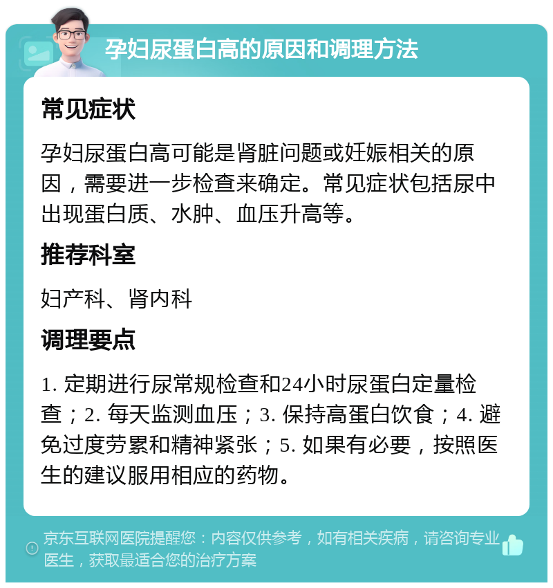 孕妇尿蛋白高的原因和调理方法 常见症状 孕妇尿蛋白高可能是肾脏问题或妊娠相关的原因，需要进一步检查来确定。常见症状包括尿中出现蛋白质、水肿、血压升高等。 推荐科室 妇产科、肾内科 调理要点 1. 定期进行尿常规检查和24小时尿蛋白定量检查；2. 每天监测血压；3. 保持高蛋白饮食；4. 避免过度劳累和精神紧张；5. 如果有必要，按照医生的建议服用相应的药物。