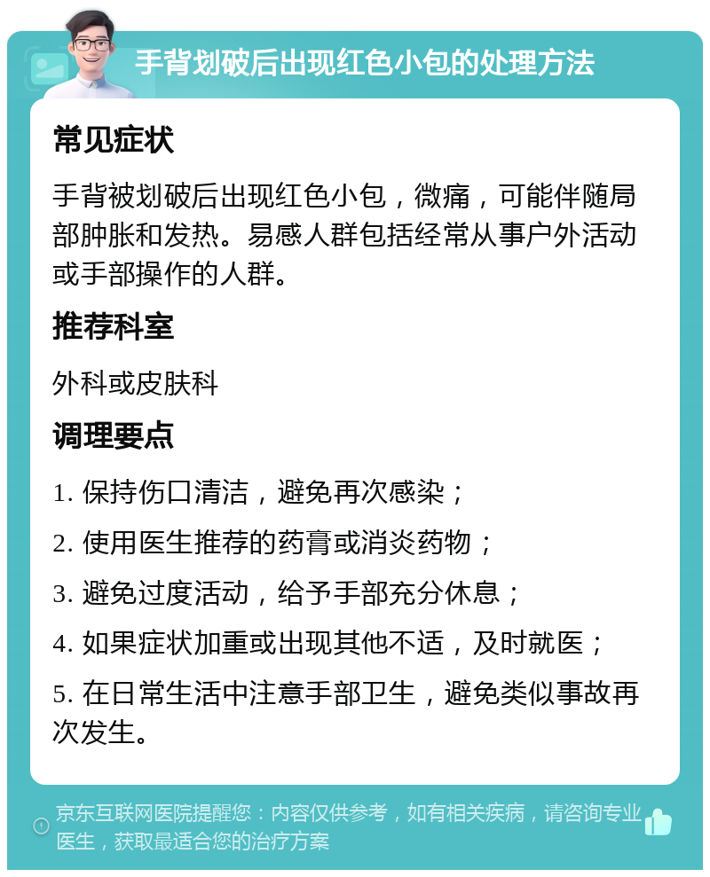 手背划破后出现红色小包的处理方法 常见症状 手背被划破后出现红色小包，微痛，可能伴随局部肿胀和发热。易感人群包括经常从事户外活动或手部操作的人群。 推荐科室 外科或皮肤科 调理要点 1. 保持伤口清洁，避免再次感染； 2. 使用医生推荐的药膏或消炎药物； 3. 避免过度活动，给予手部充分休息； 4. 如果症状加重或出现其他不适，及时就医； 5. 在日常生活中注意手部卫生，避免类似事故再次发生。