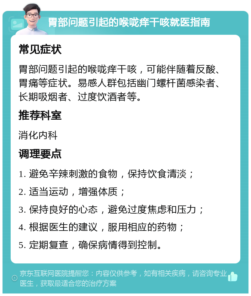 胃部问题引起的喉咙痒干咳就医指南 常见症状 胃部问题引起的喉咙痒干咳，可能伴随着反酸、胃痛等症状。易感人群包括幽门螺杆菌感染者、长期吸烟者、过度饮酒者等。 推荐科室 消化内科 调理要点 1. 避免辛辣刺激的食物，保持饮食清淡； 2. 适当运动，增强体质； 3. 保持良好的心态，避免过度焦虑和压力； 4. 根据医生的建议，服用相应的药物； 5. 定期复查，确保病情得到控制。