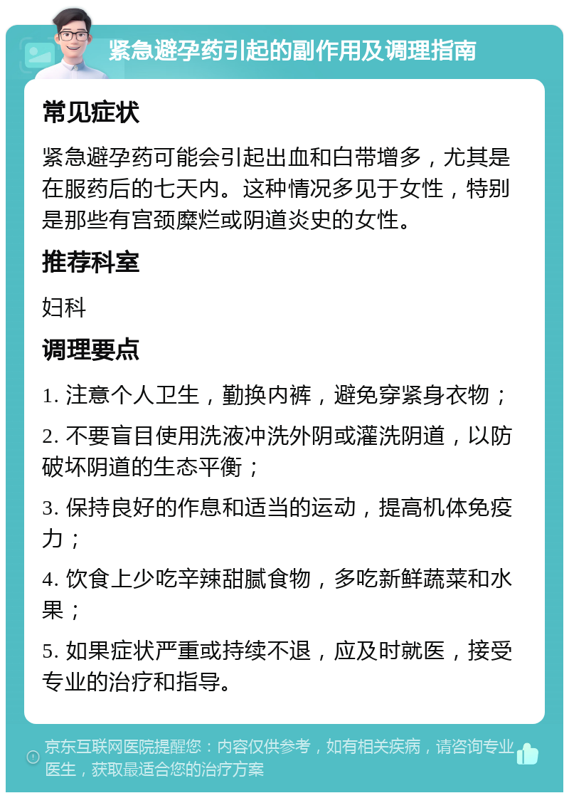 紧急避孕药引起的副作用及调理指南 常见症状 紧急避孕药可能会引起出血和白带增多，尤其是在服药后的七天内。这种情况多见于女性，特别是那些有宫颈糜烂或阴道炎史的女性。 推荐科室 妇科 调理要点 1. 注意个人卫生，勤换内裤，避免穿紧身衣物； 2. 不要盲目使用洗液冲洗外阴或灌洗阴道，以防破坏阴道的生态平衡； 3. 保持良好的作息和适当的运动，提高机体免疫力； 4. 饮食上少吃辛辣甜腻食物，多吃新鲜蔬菜和水果； 5. 如果症状严重或持续不退，应及时就医，接受专业的治疗和指导。