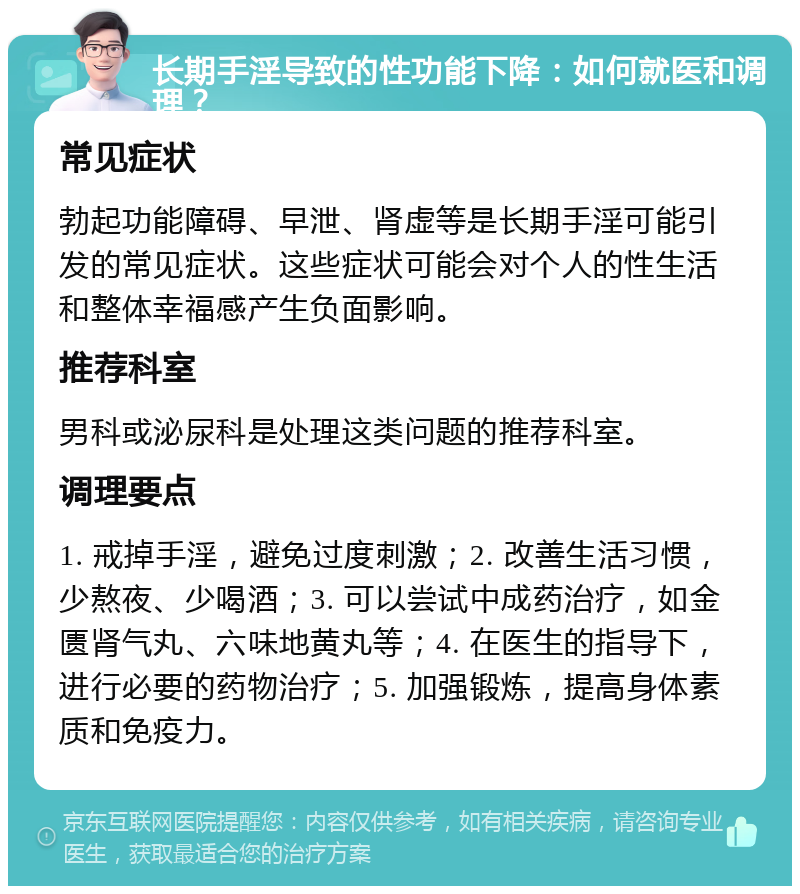 长期手淫导致的性功能下降：如何就医和调理？ 常见症状 勃起功能障碍、早泄、肾虚等是长期手淫可能引发的常见症状。这些症状可能会对个人的性生活和整体幸福感产生负面影响。 推荐科室 男科或泌尿科是处理这类问题的推荐科室。 调理要点 1. 戒掉手淫，避免过度刺激；2. 改善生活习惯，少熬夜、少喝酒；3. 可以尝试中成药治疗，如金匮肾气丸、六味地黄丸等；4. 在医生的指导下，进行必要的药物治疗；5. 加强锻炼，提高身体素质和免疫力。