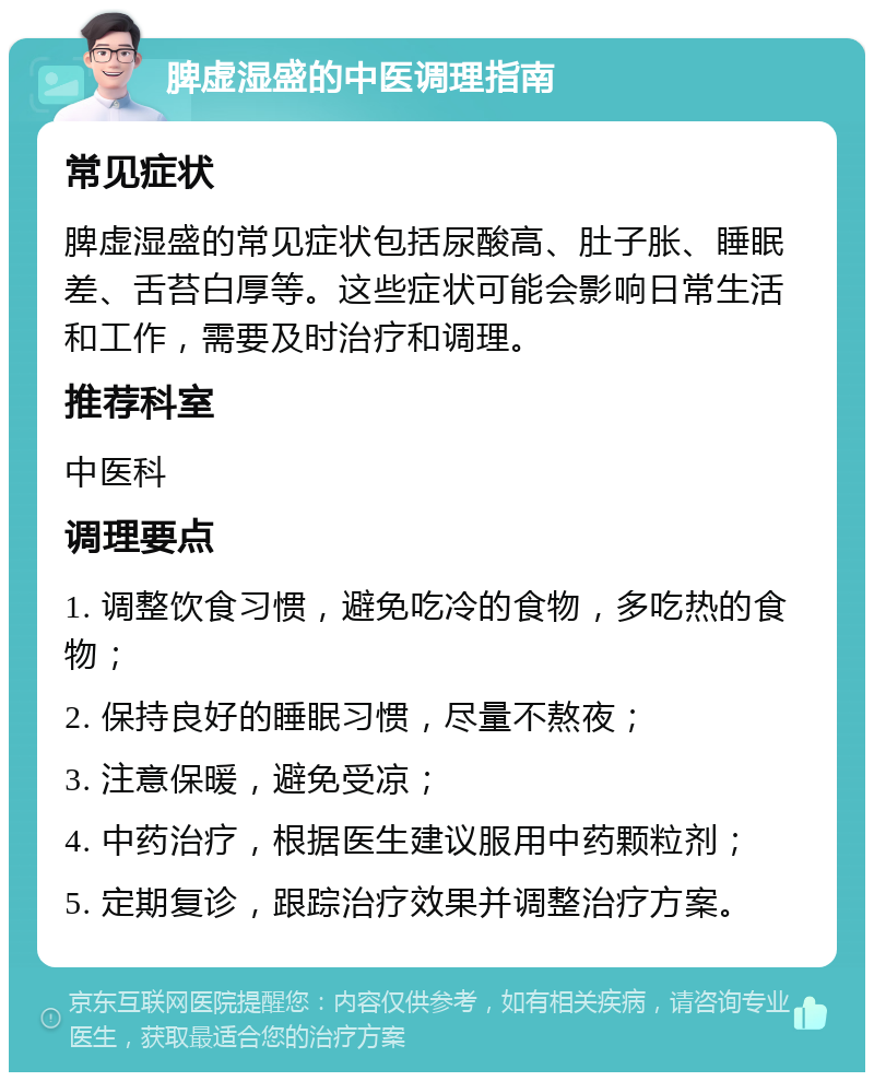 脾虚湿盛的中医调理指南 常见症状 脾虚湿盛的常见症状包括尿酸高、肚子胀、睡眠差、舌苔白厚等。这些症状可能会影响日常生活和工作，需要及时治疗和调理。 推荐科室 中医科 调理要点 1. 调整饮食习惯，避免吃冷的食物，多吃热的食物； 2. 保持良好的睡眠习惯，尽量不熬夜； 3. 注意保暖，避免受凉； 4. 中药治疗，根据医生建议服用中药颗粒剂； 5. 定期复诊，跟踪治疗效果并调整治疗方案。