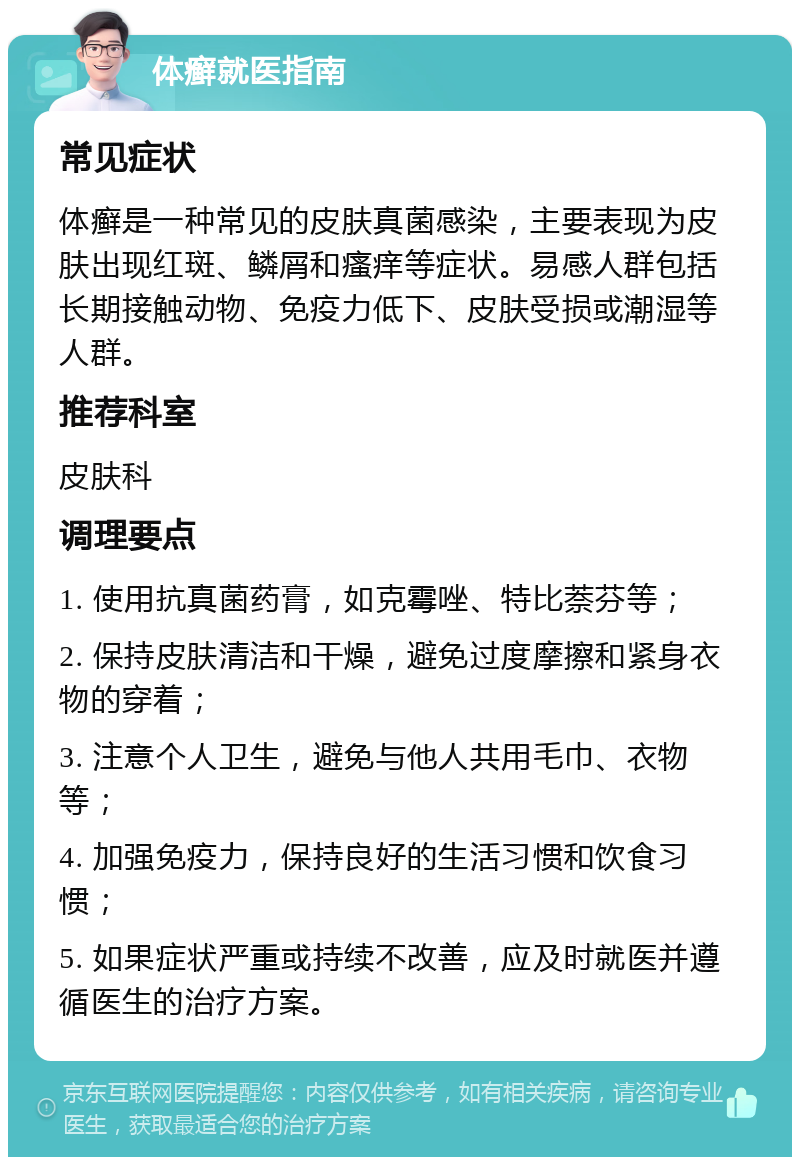 体癣就医指南 常见症状 体癣是一种常见的皮肤真菌感染，主要表现为皮肤出现红斑、鳞屑和瘙痒等症状。易感人群包括长期接触动物、免疫力低下、皮肤受损或潮湿等人群。 推荐科室 皮肤科 调理要点 1. 使用抗真菌药膏，如克霉唑、特比萘芬等； 2. 保持皮肤清洁和干燥，避免过度摩擦和紧身衣物的穿着； 3. 注意个人卫生，避免与他人共用毛巾、衣物等； 4. 加强免疫力，保持良好的生活习惯和饮食习惯； 5. 如果症状严重或持续不改善，应及时就医并遵循医生的治疗方案。