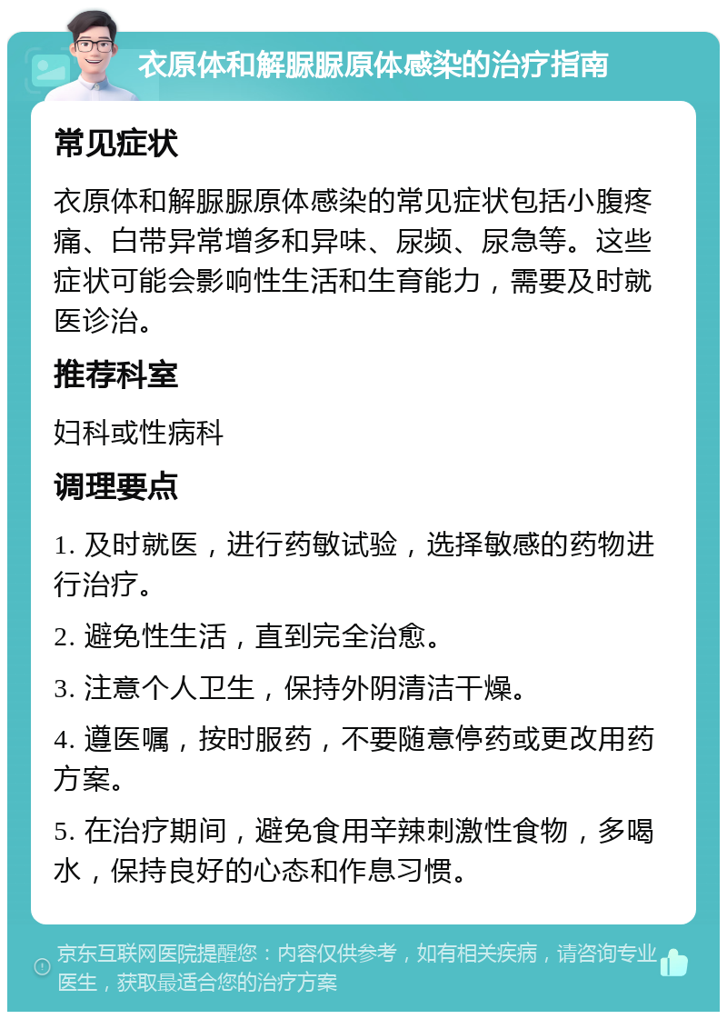 衣原体和解脲脲原体感染的治疗指南 常见症状 衣原体和解脲脲原体感染的常见症状包括小腹疼痛、白带异常增多和异味、尿频、尿急等。这些症状可能会影响性生活和生育能力，需要及时就医诊治。 推荐科室 妇科或性病科 调理要点 1. 及时就医，进行药敏试验，选择敏感的药物进行治疗。 2. 避免性生活，直到完全治愈。 3. 注意个人卫生，保持外阴清洁干燥。 4. 遵医嘱，按时服药，不要随意停药或更改用药方案。 5. 在治疗期间，避免食用辛辣刺激性食物，多喝水，保持良好的心态和作息习惯。